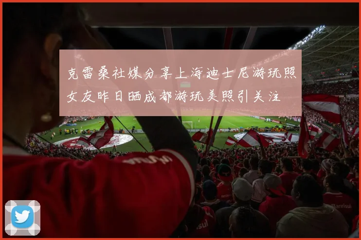 克雷桑社媒分享上海迪士尼游玩照女友昨日晒成都游玩美照引关注