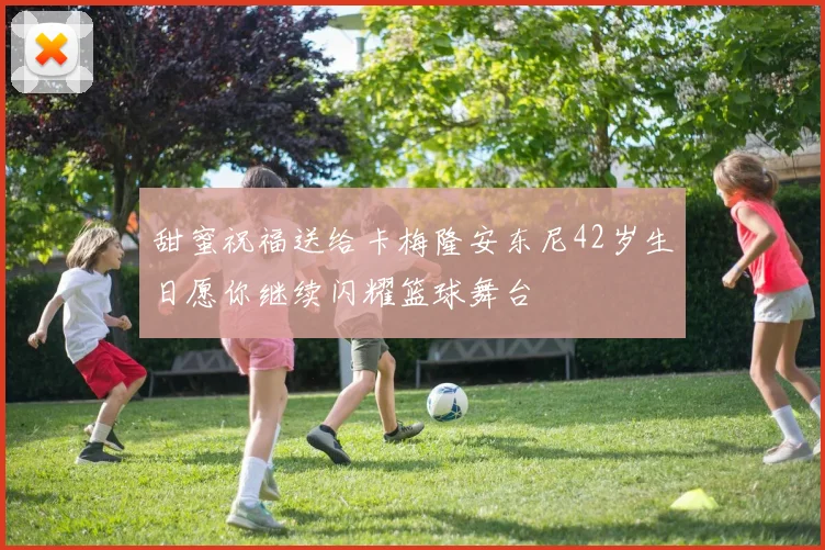 甜蜜祝福送给卡梅隆安东尼42岁生日愿你继续闪耀篮球舞台