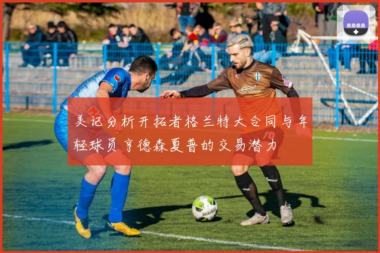 美记分析开拓者格兰特大合同与年轻球员亨德森夏普的交易潜力