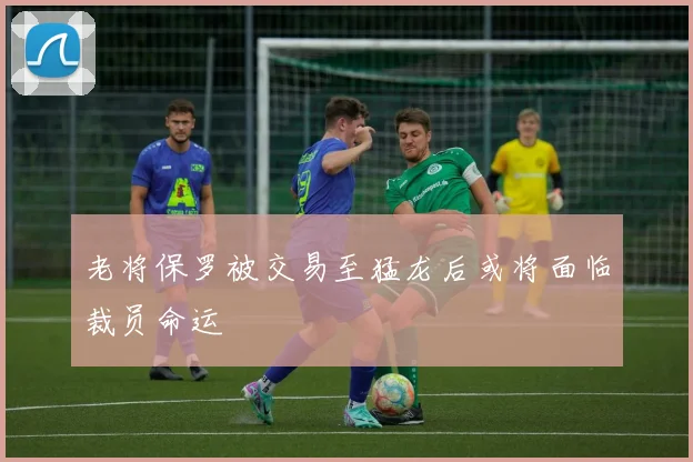 老将保罗被交易至猛龙后或将面临裁员命运