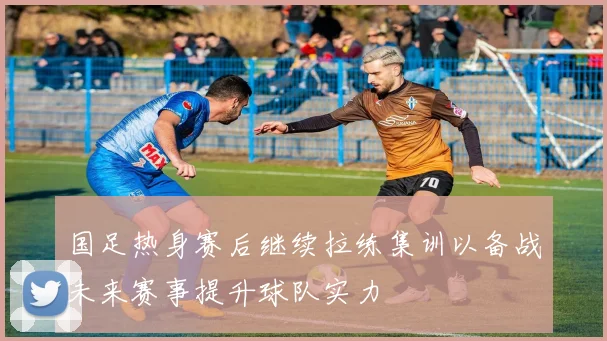 国足热身赛后继续拉练集训以备战未来赛事提升球队实力