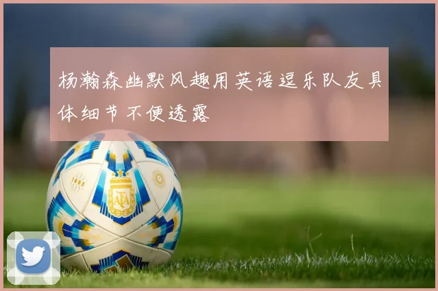 杨瀚森幽默风趣用英语逗乐队友具体细节不便透露