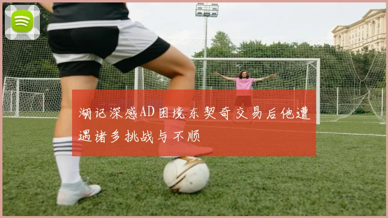湖记深感AD困境东契奇交易后他遭遇诸多挑战与不顺