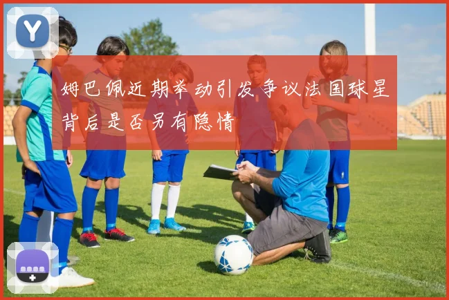 姆巴佩近期举动引发争议法国球星背后是否另有隐情