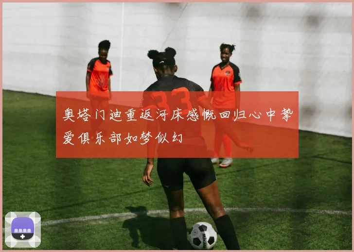奥塔门迪重返河床感慨回归心中挚爱俱乐部如梦似幻