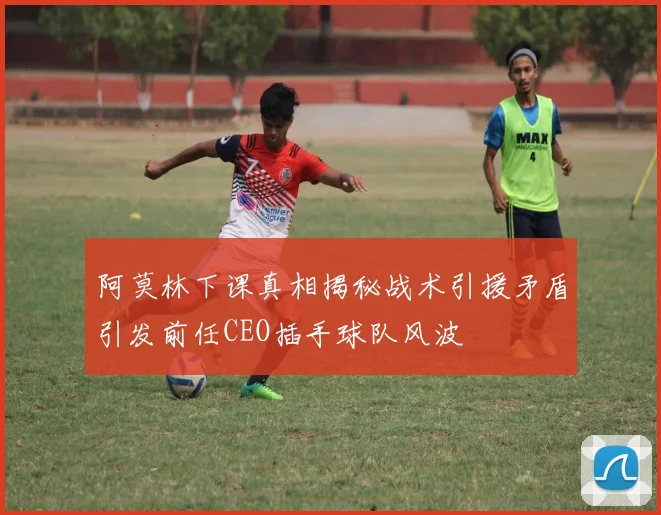 阿莫林下课真相揭秘战术引援矛盾引发前任CEO插手球队风波