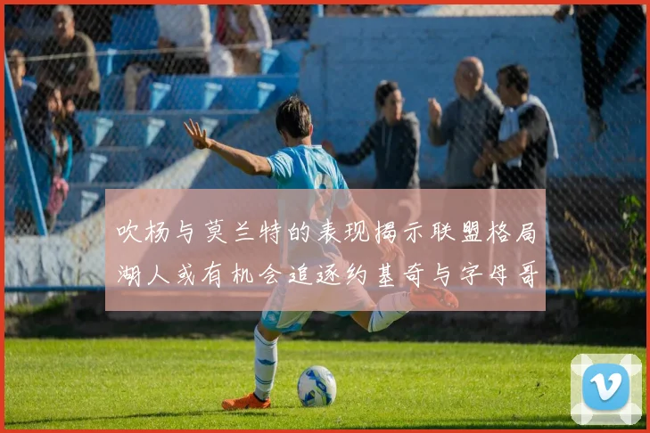 吹杨与莫兰特的表现揭示联盟格局湖人或有机会追逐约基奇与字母哥