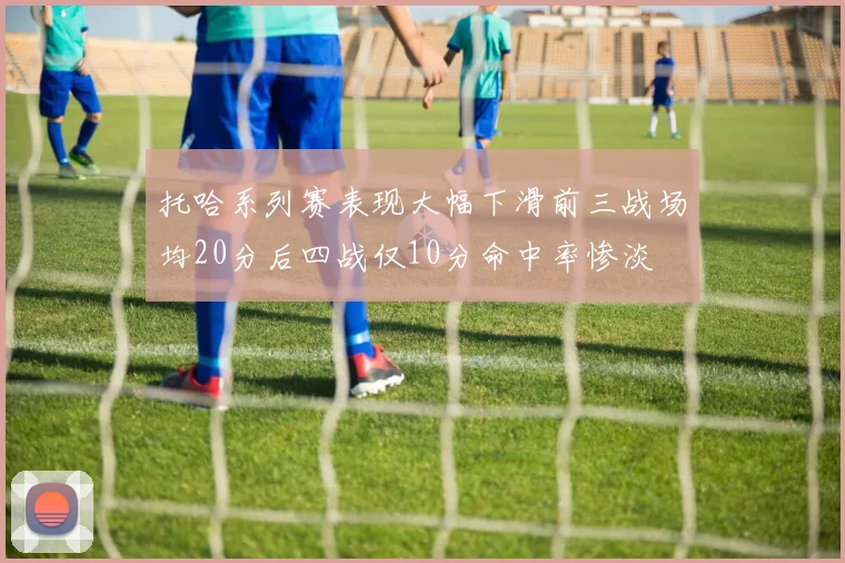 托哈系列赛表现大幅下滑前三战场均20分后四战仅10分命中率惨淡