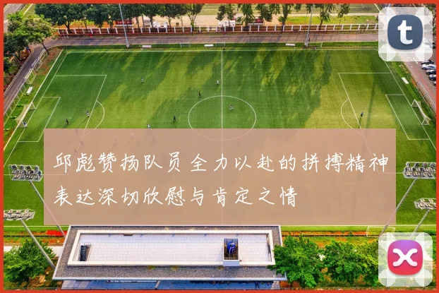 邱彪赞扬队员全力以赴的拼搏精神表达深切欣慰与肯定之情