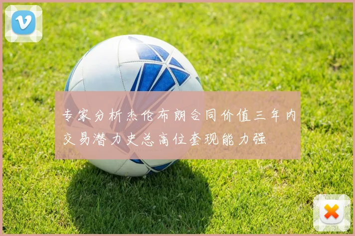 专家分析杰伦布朗合同价值三年内交易潜力史总高位套现能力强
