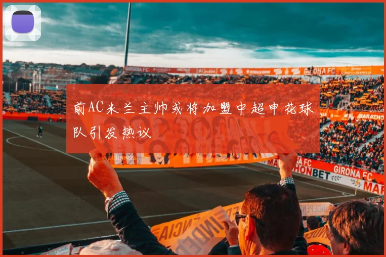 前AC米兰主帅或将加盟中超申花球队引发热议